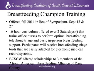 www.bcscw.org
Breastfeeding Champion Training
• Offered fall 2014 in lieu of Symposium- Sept 13 &
27
• 16-hour curriculum offered over 2 Saturdays () that
trains office nurses to perform optimal breastfeeding
telephone triage and basic in-person breastfeeding
support. Participants will receive breastfeeding triage
tools that are easily adapted for electronic medical
record systems.
• BCSCW offered scholarships to 3 members of the
African American Breastfeeding Alliance of Dane
County
 