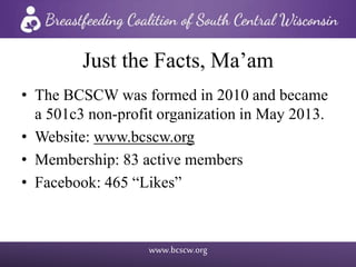 www.bcscw.org
Just the Facts, Ma’am
• The BCSCW was formed in 2010 and became
a 501c3 non-profit organization in May 2013.
• Website: www.bcscw.org
• Membership: 83 active members
• Facebook: 465 “Likes”
 