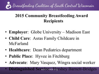 www.bcscw.org
2015 Community Breastfeeding Award
Recipients
• Employer: Globe University – Madison East
• Child Care: Asras Family Childcare in
McFarland
• Healthcare: Dean Pediatrics department
• Public Place: Hyvee in Fitchburg
• Advocate: Mary Vasquez, Wingra social worker
• Distinguished Service: Hershey Barnett-Bridges
 