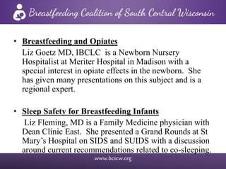 www.bcscw.org
• Breastfeeding and Opiates
Liz Goetz MD, IBCLC is a Newborn Nursery
Hospitalist at Meriter Hospital in Madison with a
special interest in opiate effects in the newborn. She
has given many presentations on this subject and is a
regional expert.
• Sleep Safety for Breastfeeding Infants
Liz Fleming, MD is a Family Medicine physician with
Dean Clinic East. She presented a Grand Rounds at St
Mary’s Hospital on SIDS and SUIDS with a discussion
around current recommendations related to co-sleeping.
 