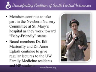 www.bcscw.org
• Members continue to take
part in the Newborn Nursery
Committee at St. Mary’s
hospital as they work toward
“Baby-Friendly” status
• Board members Dr. Ildi
Martonffy and Dr. Anne
Eglash continue to give
regular lectures to the UW
Family Medicine residents
and NP students.
 
