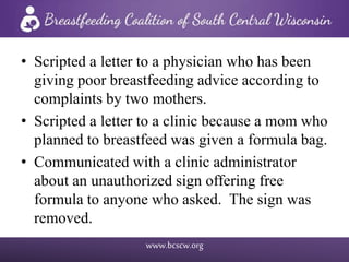 www.bcscw.org
• Scripted a letter to a physician who has been
giving poor breastfeeding advice according to
complaints by two mothers.
• Scripted a letter to a clinic because a mom who
planned to breastfeed was given a formula bag.
• Communicated with a clinic administrator
about an unauthorized sign offering free
formula to anyone who asked. The sign was
removed.
 