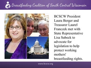 www.bcscw.org
BCSCW President
Laura Berger and
Treasurer Laurel
Franczek met with
State Representative
Lisa Subeck to
advocate for
legislation to help
protect working
mothers'
breastfeeding rights.
 