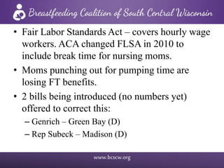 www.bcscw.org
• Fair Labor Standards Act – covers hourly wage
workers. ACA changed FLSA in 2010 to
include break time for nursing moms.
• Moms punching out for pumping time are
losing FT benefits.
• 2 bills being introduced (no numbers yet)
offered to correct this:
– Genrich – Green Bay (D)
– Rep Subeck – Madison (D)
 