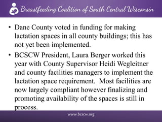 www.bcscw.org
• Dane County voted in funding for making
lactation spaces in all county buildings; this has
not yet been implemented.
• BCSCW President, Laura Berger worked this
year with County Supervisor Heidi Wegleitner
and county facilities managers to implement the
lactation space requirement. Most facilities are
now largely compliant however finalizing and
promoting availability of the spaces is still in
process.
 