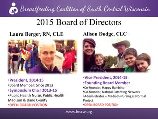 www.bcscw.org
2015 Board of Directors
Laura Berger, RN, CLE
•President, 2014-15
•Board Member: Since 2013
•Symposium Chair 2013-15
•Public Health Nurse, Public Health
Madison & Dane County
•OPEN BOARD POSITION
Alison Dodge, CLC
•Vice President, 2014-15
•Founding Board Member
•Co-founder, Happy Bambino
•Co-founder, Natural Parenting Network
•Administrator – Madison Nursing is Normal
Project
•OPEN BOARD POSITION
 