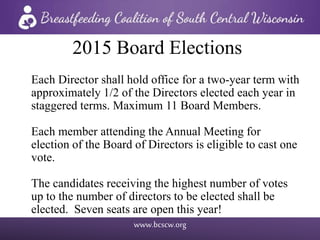 www.bcscw.org
2015 Board Elections
Each Director shall hold office for a two-year term with
approximately 1/2 of the Directors elected each year in
staggered terms. Maximum 11 Board Members.
Each member attending the Annual Meeting for
election of the Board of Directors is eligible to cast one
vote.
The candidates receiving the highest number of votes
up to the number of directors to be elected shall be
elected. Seven seats are open this year!
 