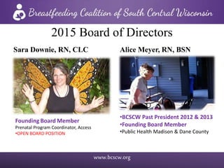 www.bcscw.org
2015 Board of Directors
Alice Meyer, RN, BSN
•BCSCW Past President 2012 & 2013
•Founding Board Member
•Public Health Madison & Dane County
Sara Downie, RN, CLC
Founding Board Member
Prenatal Program Coordinator, Access
•OPEN BOARD POSITION
 