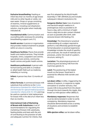 viii
Exclusive breastfeeding: Feeding an
infant less than six months of age breast
milk and no other liquids or solids, not
even water. Drops or syrups consisting
of vitamins, mineral supplements or
medicines, including oral rehydration
solution, may be given when medically
indicated (4).
Foundational skills: Communication and
counselling skills necessary for providing
breastfeeding support care (11).
Health service: A service or organisation
that provides medical treatment to people
within an area or a country.
Healthcare facilities: Places that provide
health and medical services. They include
hospitals, clinics, outpatient care centres,
specialized care centres, community
health centres and public health centres.
Healthcare professional: A person with
formal training and skills in a medical
or allied health field such as medicine,
midwifery or nursing.
Infant: A person less than 12 months of
age.
Infant formula: A commercial breast milk
substitute that conforms to the Codex
Alimentarius Standard for infant formulas
and formulas for special medical purposes
intended for infants (CXS 72–181) and may
be used as a partial or total replacement
for breast milk in the diet of an infant less
than six months.
International Code of Marketing
of Breast-milk Substitutes: A set of
recommendations for regulating the
marketing of breast-milk substitutes,
feeding bottles and teats with the aim
of contributing to the provision of safe
and adequate nutrition for infants, that
was first adopted by the World Health
Assembly in 1981 (WHA34.22) and includes
subsequent relevant resolutions (12).
Kangaroo Mother Care: Care of preterm
and low-birth-weight newborns in
prolonged (as close as possible to 24
hours a day, with a minimum of eight
hours a day) skin-to-skin contact initiated
as soon as possible after birth, with
exclusive breast milk feeding (13).
Knowledge: The theoretical or practical
understanding of a subject required to
perform a role effectively gained through
formal education or practical experience.
Knowledge includes the recall of specifics
and universals, the recall of methods and
processes, and/or the recall of a pattern,
structure, setting (7).
Lactation: The physiological process of
producing and secreting milk from the
mammary glands (1).
Latch: The positioning of the baby’s
mouth on the breast. Good latch is
essential for effective milk transfer and
comfort.
Let-down reflex: A reflex, triggered by the
release of oxytocin, in response to nipple
stimulation or another stimulus, that
causes milk to be pushed from the alveoli
through the ducts towards the nipple. Also
known as ‘milk ejection reflex’ (MER) (1).
Mandatory responses: Responses that
must be demonstrated in order to verify
competency. Mandatory responses
should be demonstrated across a variety
of situations and contexts to establish
stability.
Milk ejection reflex: see let-down-reflex.
 