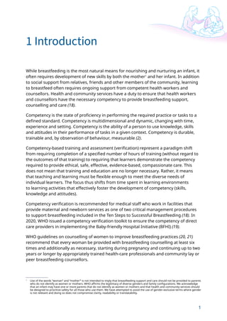 1
1
1 Introduction
1
Use of the words “woman” and “mother”’ is not intended to imply that breastfeeding support and care should not be provided to parents
who do not identify as women or mothers. WHO affirms the legitimacy of diverse genders and family configurations. We acknowledge
that an infant may have one or more parents that do not identify as women or mothers and that health and community services should
be designed to prioritize safety for all those who use them. We have attempted to avoid the use of gender-exclusive terms where gender
is not relevant and doing so does not compromise clarity, readability or translatability.
While breastfeeding is the most natural means for nourishing and nurturing an infant, it
often requires development of new skills by both the mother1
and her infant. In addition
to social support from relatives, friends and other members of the community, learning
to breastfeed often requires ongoing support from competent health workers and
counsellors. Health and community services have a duty to ensure that health workers
and counsellors have the necessary competency to provide breastfeeding support,
counselling and care (18).
Competency is the state of proficiency in performing the required practice or tasks to a
defined standard. Competency is multidimensional and dynamic, changing with time,
experience and setting. Competency is the ability of a person to use knowledge, skills
and attitudes in their performance of tasks in a given context. Competency is durable,
trainable and, by observation of behaviour, measurable (2).
Competency-based training and assessment (verification) represent a paradigm shift
from requiring completion of a specified number of hours of training (without regard to
the outcomes of that training) to requiring that learners demonstrate the competency
required to provide ethical, safe, effective, evidence-based, compassionate care. This
does not mean that training and education are no longer necessary. Rather, it means
that teaching and learning must be flexible enough to meet the diverse needs of
individual learners. The focus thus shifts from time spent in learning environments
to learning activities that effectively foster the development of competency (skills,
knowledge and attitudes).
Competency verification is recommended for medical staff who work in facilities that
provide maternal and newborn services as one of two critical management procedures
to support breastfeeding included in the Ten Steps to Successful Breastfeeding (18). In
2020, WHO issued a competency verification toolkit to ensure the competency of direct
care providers in implementing the Baby-friendly Hospital Initiative (BFHI) (19).
WHO guidelines on counselling of women to improve breastfeeding practices (20, 21)
recommend that every woman be provided with breastfeeding counselling at least six
times and additionally as necessary, starting during pregnancy and continuing up to two
years or longer by appropriately trained health-care professionals and community lay or
peer breastfeeding counsellors.
 