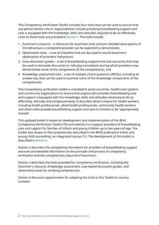 2 Ensuring competency for providers of breastfeeding support and care
This Competency Verification Toolkit includes four tools that can be used to ensure that
any person whose role or responsibilities include providing breastfeeding support and
care is equipped with the knowledge, skills and attitudes required to do so effectively.
Links to these tools are provided in Annex 1. The tools include:
1. Examiner’s resource – a reference for examiners that contains detailed descriptions of
the behaviours a competent provider can be expected to demonstrate;
2. Observation tools – a set of checklists that can be used to record examiners’
observation of providers’ behaviours;
3. Case discussion guides – a set of breastfeeding support and care scenarios that may
be used to stimulate discussion or role-play simulations during which providers may
demonstrate some of the components of the competencies; and
4. Knowledge assessment tool – a set of multiple choice questions (MCQs), including an
answer key, that can be used to examine some of the knowledge components of the
competencies.
This Competency verification toolkit is intended to assist countries, health-care systems
and community organizations to ensure that anyone who provides breastfeeding care
and support is equipped with the knowledge, skills and attitudes necessary to do so
effectively, ethically and compassionately. It describes what it means for health workers,
including health professionals, allied health professionals, community health workers
and others who provide breastfeeding support and care to families to be “appropriately
trained”.
This updated toolkit is based on development and implementation of the BFHI
Competency Verification Toolkit (19) and extends it to support providers of breastfeeding
care and support for families of infants and young children up to two years of age. The
toolkit also draws on the competencies described in the WHO publication Infant and
young child counselling: an integrated course (11). The development of this toolkit is
described in Annex 2.
Section 2 describes the competency framework for providers of breastfeeding support
and care and detailed information on the principle and process of competency
verification and the competencies required of examiners.
Section 3 describes the tools provided for competency verification, including the
Examiner’s resource, Knowledge assessment, case-based discussion guides, and
observation tools for verifying competencies.
Section 4 discusses opportunities for adapting the tools in this Toolkit to country
contexts.
 