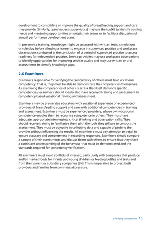 2 Verifying competencies 15
development to consolidate or improve the quality of breastfeeding support and care
they provide. Similarly, team leaders (supervisors) may use the toolkit to identify training
needs and mentoring opportunities amongst their teams or to facilitate discussion of
annual performance development plans.
In pre-service training, knowledge might be assessed with written tests, simulations
or role play before allowing a learner to engage in supervised practice and workplace
observations conducted at the conclusion of a period of supervised practice to assess
readiness for independent practice. Service providers may use workplace observations
to identify opportunities for improving service quality and may use written or oral
assessments to identify knowledge gaps.
2.6 Examiners
Examiners responsible for verifying the competency of others must hold vocational
competency. That is, they must be able to demonstrate the competencies themselves.
As examining the competencies of others is a task that itself demands specific
competencies, examiners should ideally also have received training and assessment in
competency-based vocational training and assessment.
Examiners may be pre-service educators with vocational experience or experienced
providers of breastfeeding support and care with additional competencies in training
and assessment. Examiners must be experienced providers, whose own vocational
competence enables them to recognise competence in others. They must have
adequate, appropriate interviewing, critical thinking and observation skills. They
should receive training to familiarise them with the tools they will use to conduct the
assessment. They must be objective in collecting data and capable of probing the
provider without influencing the results. All examiners must pay attention to detail to
ensure accuracy and completeness in recording responses. Examiners should compare
a sample of their assessments and discuss them with others to ensure that they share
a consistent understanding of the behaviour that must be demonstrated and the
standards required for competency verification.
All examiners must avoid conflicts of interest, particularly with companies that produce
and/or market foods for infants and young children or feeding bottles and teats and
from their parent or subsidiary companies (24). This is imperative to protect both
providers and families from commercial pressure.
 