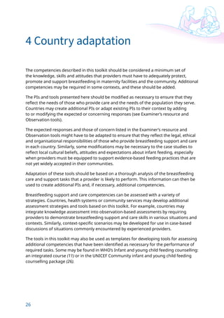 26
4 Country adaptation
The competencies described in this toolkit should be considered a minimum set of
the knowledge, skills and attitudes that providers must have to adequately protect,
promote and support breastfeeding in maternity facilities and the community. Additional
competencies may be required in some contexts, and these should be added.
The PIs and tools presented here should be modified as necessary to ensure that they
reflect the needs of those who provide care and the needs of the population they serve.
Countries may create additional PIs or adapt existing PIs to their context by adding
to or modifying the expected or concerning responses (see Examiner’s resource and
Observation tools).
The expected responses and those of concern listed in the Examiner’s resource and
Observation tools might have to be adapted to ensure that they reflect the legal, ethical
and organisational responsibilities of those who provide breastfeeding support and care
in each country. Similarly, some modifications may be necessary to the case studies to
reflect local cultural beliefs, attitudes and expectations about infant feeding, especially
when providers must be equipped to support evidence-based feeding practices that are
not yet widely accepted in their communities.
Adaptation of these tools should be based on a thorough analysis of the breastfeeding
care and support tasks that a provider is likely to perform. This information can then be
used to create additional PIs and, if necessary, additional competencies.
Breastfeeding support and care competencies can be assessed with a variety of
strategies. Countries, health systems or community services may develop additional
assessment strategies and tools based on this toolkit. For example, countries may
integrate knowledge assessment into observation-based assessments by requiring
providers to demonstrate breastfeeding support and care skills in various situations and
contexts. Similarly, context-specific scenarios may be developed for use in case-based
discussions of situations commonly encountered by experienced providers.
The tools in this toolkit may also be used as templates for developing tools for assessing
additional competencies that have been identified as necessary for the performance of
required tasks. Some may be found in WHO’s Infant and young child feeding counselling:
an integrated course (11) or in the UNICEF Community infant and young child feeding
counselling package (26).
 