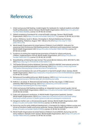 27
References
1. Infant and young child feeding: model chapter for textbooks for medical students and allied
health professionals, 2nd ed. Geneva: World Health Organization; 2025 (https://iris.who.int/
handle/10665/382885). License: CC BY-NC-SA 3.0 IGO.
2. Global competency framework for universal health coverage. Geneva: World Health
Organization; 2022 (https://iris.who.int/handle/10665/352710). License: CC BY-NC-SA 3.0 IGO.
3. James J. McKenna, Sarah S. Mosko, Christopher A. Richard; Bedsharing Promotes
Breastfeeding. Pediatrics; August 1997: 100 (2): 214–219 (https://doi.org/10.1542/
peds.100.2.214).
4. World Health Organization  United Nations Children’s Fund (UNICEF). Indicators for
assessing infant and young child feeding practices: definitions and measurement methods.
World Health Organization; 2021 (https://iris.who.int/handle/10665/340706). License: CC
BY-NC-SA 3.0 IGO.
5. Guidance on ending the inappropriate promotion of foods for infants and young
children: implementation manual. World Health Organization; 2017 (https://iris.who.int/
handle/10665/260137). License: CC BY-NC-SA 3.0 IGO.
6. Breastfeeding: achieving the new normal. The Lancet (British Edition); 2016: 387(10017), 404–
404 (https://doi.org/10.1016/S0140–6736(16)00210–5).
7. TVETipedia Glossary [online database]. Germany: UNESCO-UNEVOC International centre for
technical and vocational education and training; 2026 (https://unevoc.unesco.org/home/
TVETipedia+Glossary/lang=e/show=term/term=competence).
8. WHO recommendations for care of the preterm or low-birth-weight infant. Geneva: World
Health Organization; 2022 (https://www.who.int/publications/i/item/9789240058262). License:
CC BY-NC-SA 3.0 IGO.
9. Behavioural Counselling (eCourse). WHO Academy; 2025 (https://whoacademy.org/
coursewares/course-v1:WHOA+0020_BC_EN+2024?source=edX).
10. Rollnick, S.  Gobat, N. Motivational Interviewing: the four key stages. In BMJ Careers
[website]. BMJ Publishing Group; 2023 (https://www.bmj.com/careers/article/
motivational-interviewing-the-four-key-stages).
11. Infant and young child feeding counselling: an integrated course: trainer’s guide. 2nd ed.
Geneva: World Health Organization; 2020 (https://iris.who.int/handle/10665/350477). License:
CC BY-NC-SA 3.0 IGO.
12. Code and subsequent resolutions. In World Health Organization [website]. Geneva:
World Health Organization; 2023 (https://www.who.int/teams/nutrition-and-food-safety/
food-and-nutrition-actions-in-health-systems/code-and-subsequent-resolutions).
13. Kangaroo mother care: a clinical practice guide. Geneva: World Health Organization; 2025
(https://iris.who.int/handle/10665/382962). License: CC BY-NC-SA 3.0 IGO.
14. Nurturing care for early childhood development: a framework for helping children survive and
thrive to transform health and human potential. Geneva: World Health Organization; 2018
(https://iris.who.int/handle/10665/272603). License: CC BY-NC-SA 3.0 IGO.
15. World Health Organization  United Nations Children’s Fund (UNICEF). Nurturing care for
every newborn: thematic brief. Geneva: World Health Organization; 2021 (https://iris.who.int/
handle/10665/345297). License: CC BY-NC-SA 3.0 IGO.
 
