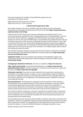 Ensuring competency for providers of breastfeeding support and care
(Competency verification toolkit)
ISBN 978-92-4-012210-9 (electronic version)
ISBN 978-92-4-012211-6 (print version)
© World Health Organization 2026
Some rights reserved. This work is available under the Creative Commons Attribution-
NonCommercial-ShareAlike 3.0 IGO licence (CC BY-NC-SA 3.0 IGO; https://creativecommons.
org/licenses/by-nc-sa/3.0/igo).
Under the terms of this licence, you may copy, redistribute and adapt the work for non-
commercial purposes, provided the work is appropriately cited, as indicated below. In any use
of this work, there should be no suggestion that WHO endorses any specific organization,
products or services. The use of the WHO logo is not permitted. If you adapt the work, then you
must license your work under the same or equivalent Creative Commons licence. If you create
a translation of this work, you should add the following disclaimer along with the suggested
citation: “This translation was not created by the World Health Organization (WHO). WHO is not
responsible for the content or accuracy of this translation. The original English edition shall be
the binding and authentic edition”.
Any mediation relating to disputes arising under the licence shall be conducted in accordance
with the mediation rules of the World Intellectual Property Organization (http://www.wipo.
int/amc/en/mediation/rules/).
Suggested citation. Ensuring competency for providers of breastfeeding support and
care. Geneva: World Health Organization; 2026 (Competency verification toolkit). Licence:
CC BY-NC-SA 3.0 IGO.
Cataloguing-in-Publication (CIP) data. CIP data are available at https://iris.who.int/.
Sales, rights and licensing. To purchase WHO publications, see https://www.who.int/
publications/book-orders. To submit requests for commercial use and queries on rights and
licensing, see https://www.who.int/copyright.
Third-party materials. If you wish to reuse material from this work that is attributed to a
third party, such as tables, figures or images, it is your responsibility to determine whether
permission is needed for that reuse and to obtain permission from the copyright holder. The
risk of claims resulting from infringement of any third-party-owned component in the work
rests solely with the user.
General disclaimers. The designations employed and the presentation of the material in
this publication do not imply the expression of any opinion whatsoever on the part of WHO
concerning the legal status of any country, territory, city or area or of its authorities, or
concerning the delimitation of its frontiers or boundaries. Dotted and dashed lines on maps
represent approximate border lines for which there may not yet be full agreement.
The mention of specific companies or of certain manufacturers’ products does not imply that
they are endorsed or recommended by WHO in preference to others of a similar nature that
are not mentioned. Errors and omissions excepted, the names of proprietary products are
distinguished by initial capital letters.
All reasonable precautions have been taken by WHO to verify the information contained in this
publication. However, the published material is being distributed without warranty of any kind,
either expressed or implied. The responsibility for the interpretation and use of the material
lies with the reader. In no event shall WHO be liable for damages arising from its use.
Design and layout by Inis Communication
 