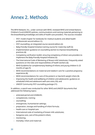 30
Annex 2. Methods
The BFHI Network, Inc., under contract with WHO, reviewed WHO and United Nations
Children’s Fund (UNICEF) policies, communications and training materials pertaining to
the breastfeeding knowledge and skills of health-care providers. The sources included:
– IYCF: model chapter for textbooks for medical students and allied health
professionals second edition (1);
– IYCF counselling: an integrated course second edition (2);
– Baby-friendly Hospital Initiative training course for maternity staff (3);
– Implementation guidance on counselling women to improve breastfeeding
practices (4);
– Competency verification toolkit: ensuring competency of direct care providers to
implement the Baby-friendly Hospital Initiative (5);
– The International Code of Marketing of Breast-milk Substitutes: Frequently asked
questions on the roles and responsibilities of health workers (6);
– WHO Guideline for complementary feeding of infants and young children 6–23
months of age (7);
– WHO recommendations on maternal and newborn care for a positive pregnancy
experience (8);
– WHO recommendations for care of the preterm or low birth weight infant (9);
– Improving the health and wellbeing of children and adolescents: guidance on
scheduled child and adolescent well-care visits (10); and
– UNICEF Community IYCF counselling package (11).
In addition, a search was conducted for other WHO and UNICEF documents that
addressed the following topics:
– antenatal period and childbirth;
– competencies, training;
– counselling;
– emergencies, humanitarian settings;
– preparation, storage and handling of infant formula;
– health-care or hospital care
– International code of marketing of breast milk substitutes;
– Kangaroo care, care of the preterm infant;
– monitoring;
– mortality: infant and maternal;
 