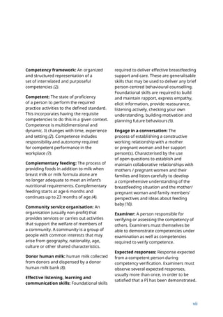 vii
Competency framework: An organized
and structured representation of a
set of interrelated and purposeful
competencies (2).
Competent: The state of proficiency
of a person to perform the required
practice activities to the defined standard.
This incorporates having the requisite
competencies to do this in a given context.
Competence is multidimensional and
dynamic. It changes with time, experience
and setting (2). Competence includes
responsibility and autonomy required
for competent performance in the
workplace (7).
Complementary feeding: The process of
providing foods in addition to milk when
breast milk or milk formula alone are
no longer adequate to meet an infant’s
nutritional requirements. Complementary
feeding starts at age 6 months and
continues up to 23 months of age (4).
Community service organisation: An
organisation (usually non-profit) that
provides services or carries out activities
that support the welfare of members of
a community. A community is a group of
people with common interests that may
arise from geography, nationality, age,
culture or other shared characteristics.
Donor human milk: human milk collected
from donors and dispensed by a donor
human milk bank (8).
Effective listening, learning and
communication skills: Foundational skills
required to deliver effective breastfeeding
support and care. These are generalisable
skills that may be used to deliver any brief
person-centred behavioural counselling.
Foundational skills are required to build
and maintain rapport, express empathy,
elicit information, provide reassurance,
listening actively, checking your own
understanding, building motivation and
planning future behaviours (9).
Engage in a conversation: The
process of establishing a constructive
working relationship with a mother
or pregnant woman and her support
person(s). Characterised by the use
of open questions to establish and
maintain collaborative relationships with
mothers / pregnant women and their
families and listen carefully to develop
a comprehensive understanding of the
breastfeeding situation and the mother/
pregnant woman and family members’
perspectives and ideas about feeding
baby (10).
Examiner: A person responsible for
verifying or assessing the competency of
others. Examiners must themselves be
able to demonstrate competencies under
examination as well as competencies
required to verify competence.
Expected responses: Response expected
from a competent person during
competency verification. Examiners must
observe several expected responses,
usually more than once, in order to be
satisfied that a PI has been demonstrated.
 