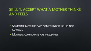 SKILL 1. ACCEPT WHAT A MOTHER THINKS
AND FEELS
• SOMETIME MOTHERS SAYS SOMETHING WHICH IS NOT
CORRECT.
• MOTHERS COMPLAINTS ARE IRRELEVANT
 