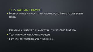 LETS TAKE AN EXAMPLE
• MOTHER THINKS MY MILK IS THIN AND WEAK, SO I HAVE TO GIVE BOTTLE
FEEDS.
• OH NO MILK IS NEVER THIN AND WEAK. IT JUST LOOKS THAT WAY
• YES- THIN WEAK MILK CAN BE PROBLEM
• I SEE YOU ARE WORRIED ABOUT YOUR MILK.
 