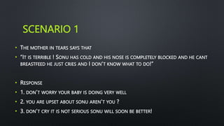 SCENARIO 1
• THE MOTHER IN TEARS SAYS THAT
• “IT IS TERRIBLE ! SONU HAS COLD AND HIS NOSE IS COMPLETELY BLOCKED AND HE CANT
BREASTFEED HE JUST CRIES AND I DON’T KNOW WHAT TO DO!”
• RESPONSE
• 1. DON’T WORRY YOUR BABY IS DOING VERY WELL
• 2. YOU ARE UPSET ABOUT SONU AREN’T YOU ?
• 3. DON’T CRY IT IS NOT SERIOUS SONU WILL SOON BE BETTER!
 