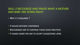 SKILL-2 RECOGNIZE AND PRAISE WHAT A MOTHER
AND BABY ARE DOING RIGHT.
• WHY IT IS REQUIRED ?
• IT BUILDS MOTHERS CONFIDENCE
• ENCOURAGES HER TO CONTINUE THOSE GOOD PRACTICES
• IT MAKES EASIER FOR HER TO ACCEPT SUGGESTIONS LATER.
 