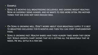 • EXAMPLE:
• SONU IS 2 MONTHS OLD, BREASTFEEDING EXCLUSIVELY, AND GAINING WEIGHT HEALTHILY.
NOW HE SUDDENLY SEEMS HUNGRY, AND HE WANTS TO FEED MORE OFTEN. HIS MOTHER
THINKS THAT SHE DOES NOT HAVE ENOUGH MILK.
• OH SONU IS GROWING WELL. DON’T WORRY ABOUT YOUR BREASTMILK SUPPLY. IT IS BEST
TO BREASTFEED EXCLUSIVELY FOR 6 MONTHS AND THEN YOU CAN START COMPLEMENTARY
FOOD.
• SONU IS GROWING FAST. HEALTHY BABIES HAVE THESE HUNGRY TIMES WHEN THEY GROW
FAST. SONUS GROWTH CHART SHOWS THAT HE IS GETTING ALL THE BREASTMILK THAT HE
NEEDS. HE WILL SETTLE IN A FEW DAY.
 