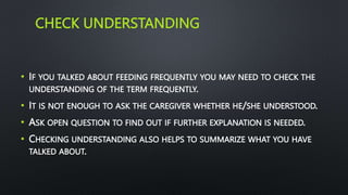 CHECK UNDERSTANDING
• IF YOU TALKED ABOUT FEEDING FREQUENTLY YOU MAY NEED TO CHECK THE
UNDERSTANDING OF THE TERM FREQUENTLY.
• IT IS NOT ENOUGH TO ASK THE CAREGIVER WHETHER HE/SHE UNDERSTOOD.
• ASK OPEN QUESTION TO FIND OUT IF FURTHER EXPLANATION IS NEEDED.
• CHECKING UNDERSTANDING ALSO HELPS TO SUMMARIZE WHAT YOU HAVE
TALKED ABOUT.
 