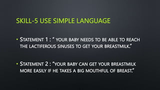 SKILL-5 USE SIMPLE LANGUAGE
• STATEMENT 1 : “ YOUR BABY NEEDS TO BE ABLE TO REACH
THE LACTIFEROUS SINUSES TO GET YOUR BREASTMILK.”
• STATEMENT 2 : “YOUR BABY CAN GET YOUR BREASTMILK
MORE EASILY IF HE TAKES A BIG MOUTHFUL OF BREAST.”
 