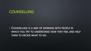 COUNSELLING
• COUNSELLING IS A WAY OF WORKING WITH PEOPLE IN
WHICH YOU TRY TO UNDERSTAND HOW THEY FEEL AND HELP
THEM TO DECIDE WHAT TO DO.
 