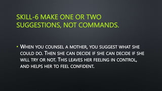 SKILL-6 MAKE ONE OR TWO
SUGGESTIONS, NOT COMMANDS.
• WHEN YOU COUNSEL A MOTHER, YOU SUGGEST WHAT SHE
COULD DO. THEN SHE CAN DECIDE IF SHE CAN DECIDE IF SHE
WILL TRY OR NOT. THIS LEAVES HER FEELING IN CONTROL,
AND HELPS HER TO FEEL CONFIDENT.
 