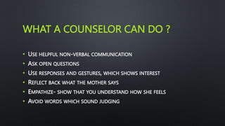 WHAT A COUNSELOR CAN DO ?
• USE HELPFUL NON-VERBAL COMMUNICATION
• ASK OPEN QUESTIONS
• USE RESPONSES AND GESTURES, WHICH SHOWS INTEREST
• REFLECT BACK WHAT THE MOTHER SAYS
• EMPATHIZE- SHOW THAT YOU UNDERSTAND HOW SHE FEELS
• AVOID WORDS WHICH SOUND JUDGING
 