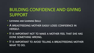 BUILDING CONFIDENCE AND GIVING
SUPPORT
• LISTENING AND LEARNING SKILLS
• A BREASTFEEDING MOTHER EASILY LOSES CONFIDENCE IN
HERSELF.
• IT IS IMPORTANT NOT TO MAKE A MOTHER FEEL THAT SHE HAS
DONE SOMETHING WRONG.
• IT IS IMPORTANT TO AVOID TELLING A BREASTFEEDING MOTHER
WHAT TO DO.
 