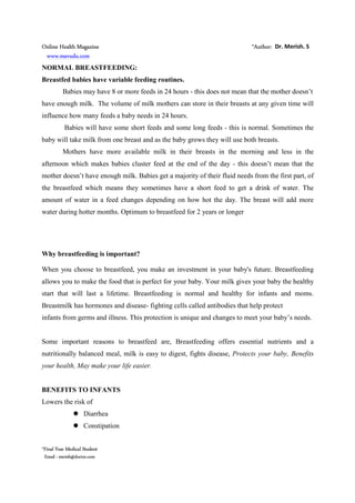 Online Health Magazine *Author: Dr. Merish. S
www.mavudu.com
*Final Year Medical Student
Email : merish@doctor.com
NORMAL BREASTFEEDING:
Breastfed babies have variable feeding routines.
Babies may have 8 or more feeds in 24 hours - this does not mean that the mother doesn’t
have enough milk. The volume of milk mothers can store in their breasts at any given time will
influence how many feeds a baby needs in 24 hours.
Babies will have some short feeds and some long feeds - this is normal. Sometimes the
baby will take milk from one breast and as the baby grows they will use both breasts.
Mothers have more available milk in their breasts in the morning and less in the
afternoon which makes babies cluster feed at the end of the day - this doesn’t mean that the
mother doesn’t have enough milk. Babies get a majority of their fluid needs from the first part, of
the breastfeed which means they sometimes have a short feed to get a drink of water. The
amount of water in a feed changes depending on how hot the day. The breast will add more
water during hotter months. Optimum to breastfeed for 2 years or longer
Why breastfeeding is important?
When you choose to breastfeed, you make an investment in your baby's future. Breastfeeding
allows you to make the food that is perfect for your baby. Your milk gives your baby the healthy
start that will last a lifetime. Breastfeeding is normal and healthy for infants and moms.
Breastmilk has hormones and disease- fighting cells called antibodies that help protect
infants from germs and illness. This protection is unique and changes to meet your baby’s needs.
Some important reasons to breastfeed are, Breastfeeding offers essential nutrients and a
nutritionally balanced meal, milk is easy to digest, fights disease, Protects your baby, Benefits
your health, May make your life easier.
BENEFITS TO INFANTS
Lowers the risk of
Diarrhea
Constipation
 