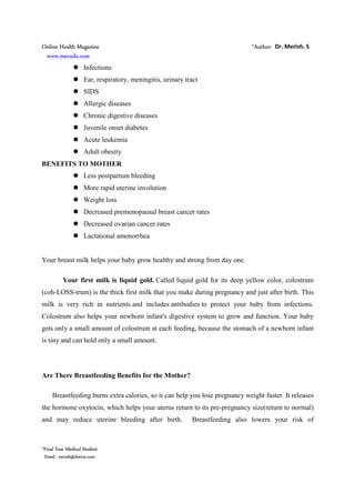 Online Health Magazine *Author: Dr. Merish. S
www.mavudu.com
*Final Year Medical Student
Email : merish@doctor.com
Infections
Ear, respiratory, meningitis, urinary tract
SIDS
Allergic diseases
Chronic digestive diseases
Juvenile onset diabetes
Acute leukemia
Adult obesity
BENEFITS TO MOTHER
Less postpartum bleeding
More rapid uterine involution
Weight loss
Decreased premenopausal breast cancer rates
Decreased ovarian cancer rates
Lactational amenorrhea
Your breast milk helps your baby grow healthy and strong from day one.
Your first milk is liquid gold. Called liquid gold for its deep yellow color, colostrum
(coh-LOSS-trum) is the thick first milk that you make during pregnancy and just after birth. This
milk is very rich in nutrients and includes antibodies to protect your baby from infections.
Colostrum also helps your newborn infant's digestive system to grow and function. Your baby
gets only a small amount of colostrum at each feeding, because the stomach of a newborn infant
is tiny and can hold only a small amount.
Are There Breastfeeding Benefits for the Mother?
Breastfeeding burns extra calories, so it can help you lose pregnancy weight faster. It releases
the hormone oxytocin, which helps your uterus return to its pre-pregnancy size(return to normal)
and may reduce uterine bleeding after birth. Breastfeeding also lowers your risk of
 