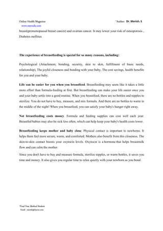 Online Health Magazine *Author: Dr. Merish. S
www.mavudu.com
*Final Year Medical Student
Email : merish@doctor.com
breast(premenopausal breast cancer) and ovarian cancer. It may lower your risk of osteoporosis ,
Diabetes mellitus.
The experience of breastfeeding is special for so many reasons, including:
Psychological (Attachment, bonding, security, skin to skin, fulfillment of basic needs,
relationship), The joyful closeness and bonding with your baby, The cost savings, health benefits
for you and your baby.
Life can be easier for you when you breastfeed. Breastfeeding may seem like it takes a little
more effort than formula-feeding at first. But breastfeeding can make your life easier once you
and your baby settle into a good routine. When you breastfeed, there are no bottles and nipples to
sterilize. You do not have to buy, measure, and mix formula. And there are no bottles to warm in
the middle of the night! When you breastfeed, you can satisfy your baby's hunger right away.
Not breastfeeding costs money. Formula and feeding supplies can cost well each year.
Breastfed babies may also be sick less often, which can help keep your baby's health costs lower.
Breastfeeding keeps mother and baby close. Physical contact is important to newborns. It
helps them feel more secure, warm, and comforted. Mothers also benefit from this closeness. The
skin-to-skin contact boosts your oxytocin levels. Oxytocin is a hormone that helps breastmilk
flow and can calm the mother.
Since you don't have to buy and measure formula, sterilize nipples, or warm bottles, it saves you
time and money. It also gives you regular time to relax quietly with your newborn as you bond.
 