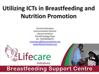 Utilizing ICTs in Breastfeeding and
Nutrition Promotion
Christine Namatovu
Communications Director
Lifecare Initiatives
Plot 822 Rubaga Road
Tel: +256784568737
cnamatovu@lifecareinitiatives.org
www.lifecareinitiatives.org
 