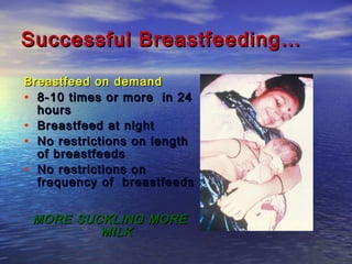 Successful Breastfeeding…Successful Breastfeeding…
Breastfeed on demandBreastfeed on demand
• 8-10 times or more in 248-10 times or more in 24
hourshours
• Breastfeed at nightBreastfeed at night
• No restrictions on lengthNo restrictions on length
of breastfeedsof breastfeeds
• No restrictions onNo restrictions on
frequency of breastfeedsfrequency of breastfeeds
MORE SUCKLING MOREMORE SUCKLING MORE
MILKMILK
 