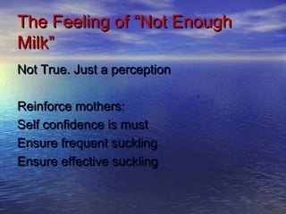The Feeling of “Not EnoughThe Feeling of “Not Enough
Milk”Milk”
Not True. Just a perceptionNot True. Just a perception
Reinforce mothers:Reinforce mothers:
Self confidence is mustSelf confidence is must
Ensure frequent sucklingEnsure frequent suckling
Ensure effective sucklingEnsure effective suckling
 