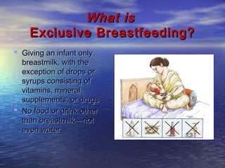 What isWhat is
Exclusive Breastfeeding?Exclusive Breastfeeding?
 GivGivinging an infant onlyan infant only
breastmilk, with thebreastmilk, with the
exception of drops orexception of drops or
syrups consisting ofsyrups consisting of
vitamins, mineralvitamins, mineral
supplements, or drugssupplements, or drugs
 No food or drinkNo food or drink otherother
than breastmilk—notthan breastmilk—not
eveneven waterwater
 