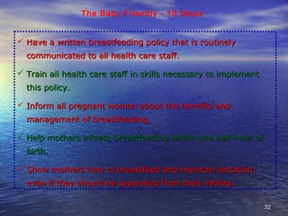 3232
The Baby Friendly - 10 Steps
 Have a written breastfeeding policy that is routinelyHave a written breastfeeding policy that is routinely
communicated to all health care staff.communicated to all health care staff.
 Train all health care staff in skills necessary to implementTrain all health care staff in skills necessary to implement
this policy.this policy.
 Inform all pregnant women about the benefits andInform all pregnant women about the benefits and
management of breastfeeding.management of breastfeeding.
 Help mothers initiate breastfeeding within one half-hour ofHelp mothers initiate breastfeeding within one half-hour of
birth.birth.
 Show mothers how to breastfeed and maintain lactation,Show mothers how to breastfeed and maintain lactation,
even if they should be separated from their infants.even if they should be separated from their infants.
 