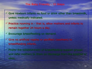 3333
The Baby Friendly - 10 Steps
 Give newborn infants no food or drink other than breastmilk,Give newborn infants no food or drink other than breastmilk,
unless medically indicated.unless medically indicated.
 Practice rooming in - that is, allow mothers and infants toPractice rooming in - that is, allow mothers and infants to
remain together 24 hours a day.remain together 24 hours a day.
 Encourage breastfeeding on demand.Encourage breastfeeding on demand.
 Give no artificial nipples or pacifiers (soothers) toGive no artificial nipples or pacifiers (soothers) to
breastfeeding infants.breastfeeding infants.
 Foster the establishment of breastfeeding support groupsFoster the establishment of breastfeeding support groups
and refer mothers to them on discharge from the hospital orand refer mothers to them on discharge from the hospital or
clinic.clinic.
 