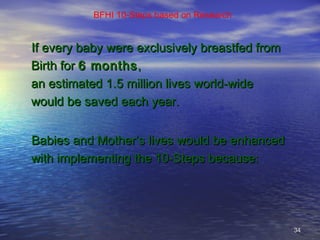 3434
BFHI 10-Steps based on Research
If every baby were exclusively breastfed fromIf every baby were exclusively breastfed from
Birth forBirth for 6 months6 months,,
an estimated 1.5 million lives world-widean estimated 1.5 million lives world-wide
would be saved each year.would be saved each year.
Babies and Mother’s lives would be enhancedBabies and Mother’s lives would be enhanced
with implementing the 10-Steps because:with implementing the 10-Steps because:
 