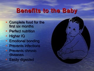 Benefits to the BabyBenefits to the Baby
• Complete food for theComplete food for the
first six monthsfirst six months
• Perfect nutritionPerfect nutrition
• Higher IQHigher IQ
• Emotional bondingEmotional bonding
• Prevents infectionsPrevents infections
• Prevents chronicPrevents chronic
diseasesdiseases
• Easily digestedEasily digested
 