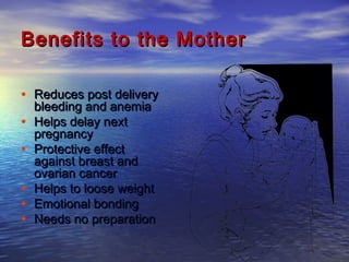 Benefits to the MotherBenefits to the Mother
• Reduces post deliveryReduces post delivery
bleeding and anemiableeding and anemia
• Helps delay nextHelps delay next
pregnancypregnancy
• Protective effectProtective effect
against breast andagainst breast and
ovarian cancerovarian cancer
• Helps to loose weightHelps to loose weight
• Emotional bondingEmotional bonding
• Needs no preparationNeeds no preparation
 
