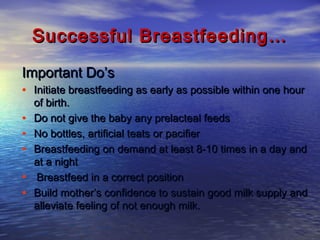 Successful Breastfeeding…Successful Breastfeeding…
Important Do’sImportant Do’s
• Initiate breastfeeding as early as possible within one hourInitiate breastfeeding as early as possible within one hour
of birth.of birth.
• Do not give the baby any prelacteal feedsDo not give the baby any prelacteal feeds
• No bottles, artificial teats or pacifierNo bottles, artificial teats or pacifier
• Breastfeeding on demand at least 8-10 times in a day andBreastfeeding on demand at least 8-10 times in a day and
at a nightat a night
• Breastfeed in a correct positionBreastfeed in a correct position
• Build mother’s confidence to sustain good milk supply andBuild mother’s confidence to sustain good milk supply and
alleviate feeling of not enough milk.alleviate feeling of not enough milk.
 