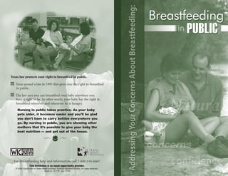 Texas law protects your right to breastfeed in public.

c Texas passed a law in 1995 that gives you the right to breastfeed
  in public.

c The law says you can breastfeed your baby anywhere you
  have a right to be. In other words, your baby has the right to
  breastfeed wherever and whenever he is hungry.
    Nursing in public takes practice. As your baby
    gets older, it becomes easier and you’ll be glad
    you don’t have to carry bottles everywhere you
    go. By nursing in public, you are showing other
    mothers that it’s possible to give your baby the
    best nutrition — and get out of the house.




  For breastfeeding help and information, call 1-800-514-6667.
                  This Institution is an equal-opportunity provider.
   © 2004 Department of State Health Services. Nutrition Services Section. All rights reserved.
                                stock no. 13-179 rev. 12-04
 