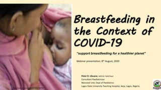 Breastfeeding in
the Context of
COVID-19
Peter O. Ubuane, MBChB, FWACPaed
Consultant Paediatrician
Neonatal Unit, Dept of Paediatrics
Lagos State University Teaching Hospital, Ikeja, Lagos, Nigeria
https://news.un.org/en/story/2018/04/1007041
“support breastfeeding for a healthier planet”
Webinar presentation: 8th August, 2020
 