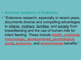 • American Academy of Pediatrics,
• “Extensive research, especially in recent years,
documents diverse and compelling advantages
to infants, mothers, families, and society from
breastfeeding and the use of human milk for
infant feeding. These include health, nutritional,
immunologic, developmental, psychological,
social, economic, and environmental benefits.”
 