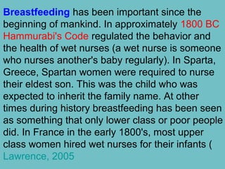 Breastfeeding has been important since the
beginning of mankind. In approximately 1800 BC
Hammurabi's Code regulated the behavior and
the health of wet nurses (a wet nurse is someone
who nurses another's baby regularly). In Sparta,
Greece, Spartan women were required to nurse
their eldest son. This was the child who was
expected to inherit the family name. At other
times during history breastfeeding has been seen
as something that only lower class or poor people
did. In France in the early 1800's, most upper
class women hired wet nurses for their infants (
Lawrence, 2005
 