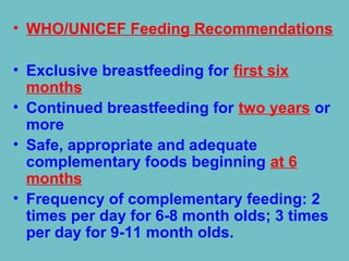 • WHO/UNICEF Feeding Recommendations
• Exclusive breastfeeding for first six
months
• Continued breastfeeding for two years or
more
• Safe, appropriate and adequate
complementary foods beginning at 6
months
• Frequency of complementary feeding: 2
times per day for 6-8 month olds; 3 times
per day for 9-11 month olds.
 